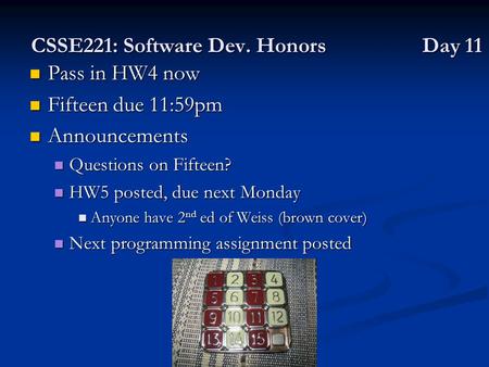 CSSE221: Software Dev. Honors Day 11 Pass in HW4 now Pass in HW4 now Fifteen due 11:59pm Fifteen due 11:59pm Announcements Announcements Questions on Fifteen?