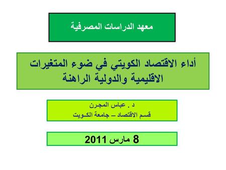 أداء الاقتصاد الكويتي في ضوء المتغيرات الاقليمية والدولية الراهنة د. عباس المجـرن قسـم الاقتصاد – جامعة الكــويت 8 مارس 2011 معهد الدراسات المصرفية.