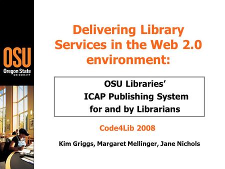 Delivering Library Services in the Web 2.0 environment: OSU Libraries’ ICAP Publishing System for and by Librarians Code4Lib 2008 Kim Griggs, Margaret.