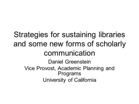 Strategies for sustaining libraries and some new forms of scholarly communication Daniel Greenstein Vice Provost, Academic Planning and Programs University.