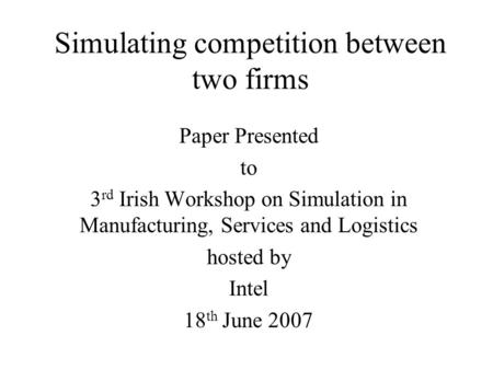 Simulating competition between two firms Paper Presented to 3 rd Irish Workshop on Simulation in Manufacturing, Services and Logistics hosted by Intel.