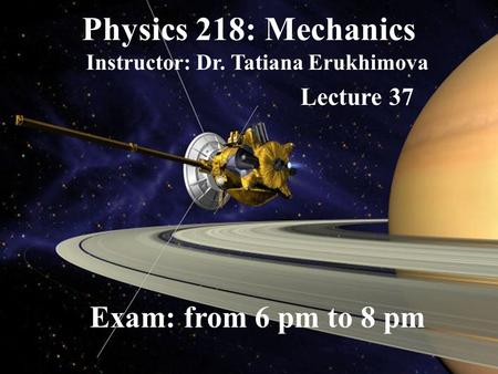 Physics 218: Mechanics Instructor: Dr. Tatiana Erukhimova Lecture 37 Exam: from 6 pm to 8 pm.