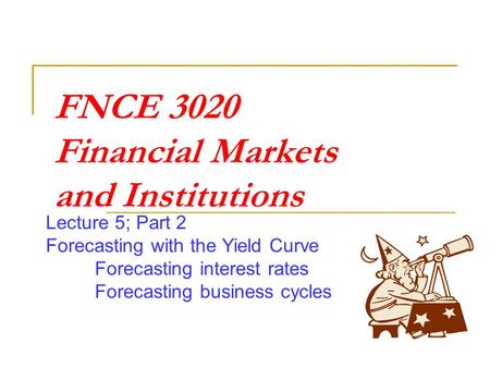 FNCE 3020 Financial Markets and Institutions Lecture 5; Part 2 Forecasting with the Yield Curve Forecasting interest rates Forecasting business cycles.