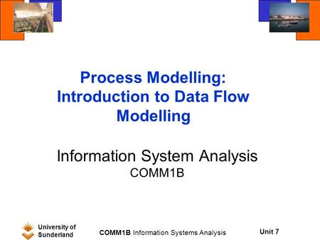 Unit 7 University of Sunderland COMM1B Information Systems Analysis Process Modelling: Introduction to Data Flow Modelling Information System Analysis.