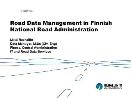 12.6.2007 / MRae Road Data Management in Finnish National Road Administration Matti Raekallio Data Manager, M.Sc (Civ. Eng) Finnra, Central Administration.