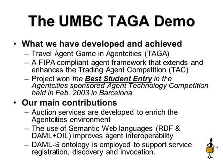 The UMBC TAGA Demo What we have developed and achieved –Travel Agent Game in Agentcities (TAGA) –A FIPA compliant agent framework that extends and enhances.