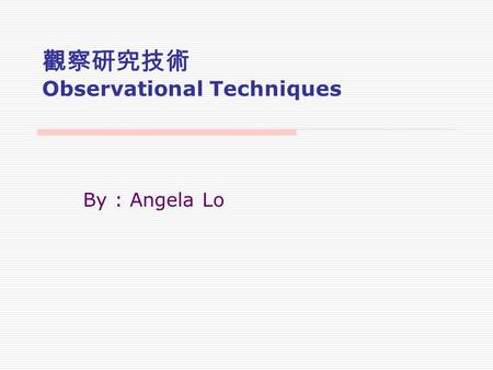 觀察研究技術 Observational Techniques By : Angela Lo. 觀察研究法 Observational techniques  觀察概念  觀察法就是指研究人員或學習者有目的、有有系統地計畫 ， 透過感官和輔助工具 ， 在自然狀態下對客觀事物進行觀察 探討知識建構，進行觀察在人、事、地、物並互動，而獲.