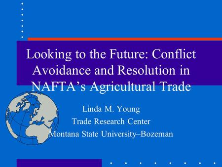 Looking to the Future: Conflict Avoidance and Resolution in NAFTA’s Agricultural Trade Linda M. Young Trade Research Center Montana State University–Bozeman.