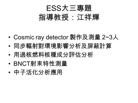 ESS 大三專題 指導教授：江祥輝 Cosmic ray detector 製作及測量 2~3 人 同步輻射對環境影響分析及屏蔽計算 用過核燃料核種成分評估分析 BNCT 射束特性測量 中子活化分析應用.