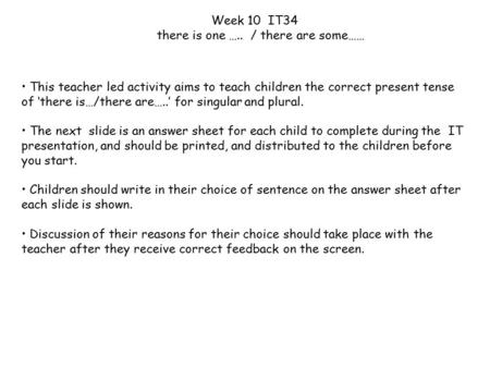 This teacher led activity aims to teach children the correct present tense of ‘there is…/there are…..’ for singular and plural. The next slide is an answer.