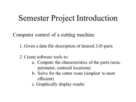 Semester Project Introduction Computer control of a cutting machine 1. Given a data file description of desired 2-D parts 2. Create software tools to: