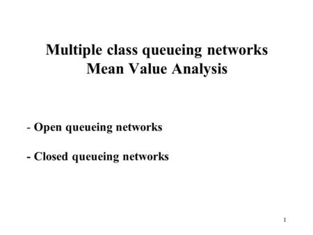 1 Multiple class queueing networks Mean Value Analysis - Open queueing networks - Closed queueing networks.