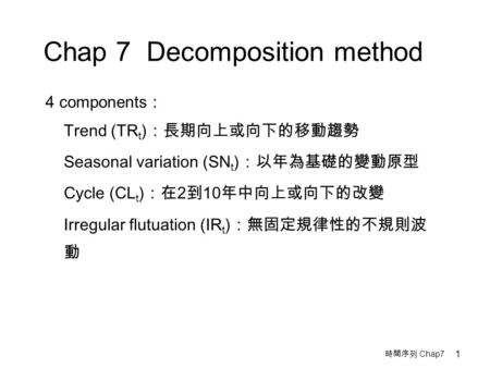 時間序列 Chap7 1 Chap 7 Decomposition method 4 components : Trend (TR t ) ：長期向上或向下的移動趨勢 Seasonal variation (SN t ) ：以年為基礎的變動原型 Cycle (CL t ) ：在 2 到 10 年中向上或向下的改變.