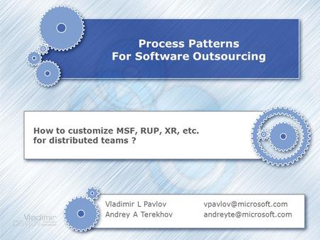 Process Patterns For Software Outsourcing How to customize MSF, RUP, XR, etc. for distributed teams ? Vladimir L Pavlov Andrey A Terekhov