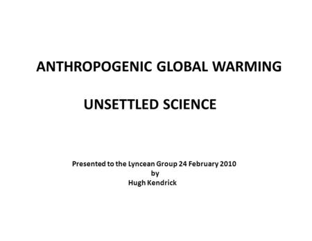 ANTHROPOGENIC GLOBAL WARMING UNSETTLED SCIENCE Presented to the Lyncean Group 24 February 2010 by Hugh Kendrick.