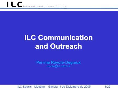 ILC Spanish Meeting – Gandía, 1 de Diciembre de 2005 1/25 ILC Communication and Outreach ILC Communication and Outreach Perrine Royole-Degieux