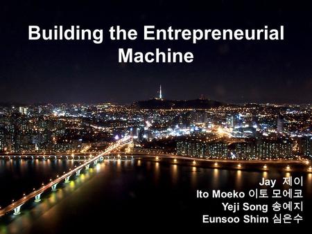 Building the Entrepreneurial Machine Jay 제이 Ito Moeko 이토 모에코 Yeji Song 송예지 Eunsoo Shim 심은수.