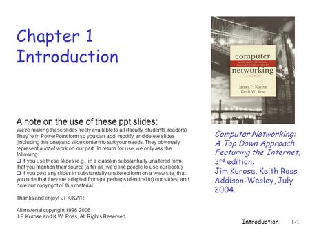 Introduction1-1 Chapter 1 Introduction Computer Networking: A Top Down Approach Featuring the Internet, 3 rd edition. Jim Kurose, Keith Ross Addison-Wesley,