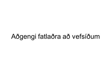 Aðgengi fatlaðra að vefsíðum. Áætlað er að um 20% af notendum Internetsins á aldrinum 15-64 ára eigi við einhvers konar fötlun að stríða. Margar lausnir.