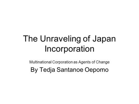 The Unraveling of Japan Incorporation Multinational Corporation as Agents of Change By Tedja Santanoe Oepomo.