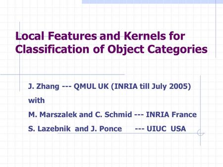 Local Features and Kernels for Classification of Object Categories J. Zhang --- QMUL UK (INRIA till July 2005) with M. Marszalek and C. Schmid --- INRIA.