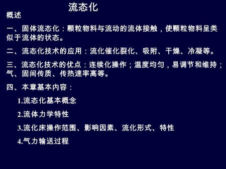 流态化 概述 一、固体流态化：颗粒物料与流动的流体接触，使颗粒物料呈类 似于流体的状态。 二、流态化技术的应用：流化催化裂化、吸附、干燥、冷凝等。 三、流态化技术的优点：连续化操作；温度均匀，易调节和维持； 气、固间传质、传热速率高等。 四、本章基本内容： 1. 流态化基本概念 2. 流体力学特性 3.