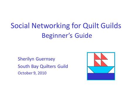 Social Networking for Quilt Guilds Beginner’s Guide Sherilyn Guernsey South Bay Quilters Guild October 9, 2010.