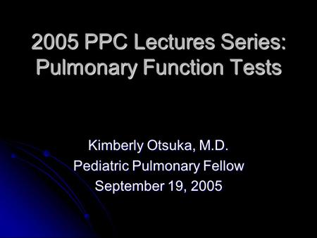 2005 PPC Lectures Series: Pulmonary Function Tests Kimberly Otsuka, M.D. Pediatric Pulmonary Fellow September 19, 2005.