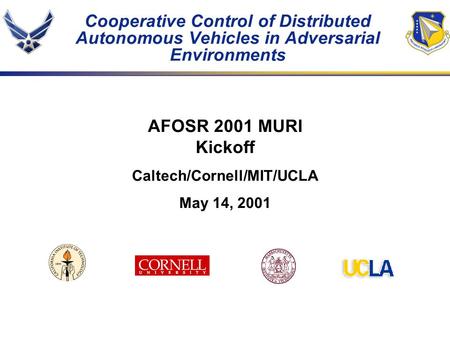 Cooperative Control of Distributed Autonomous Vehicles in Adversarial Environments AFOSR 2001 MURI Kickoff Caltech/Cornell/MIT/UCLA May 14, 2001.