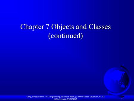 Liang, Introduction to Java Programming, Seventh Edition, (c) 2009 Pearson Education, Inc. All rights reserved. 0136012671 1 Chapter 7 Objects and Classes.