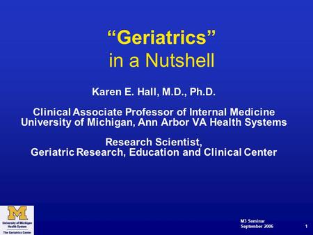 M3 Seminar September 2006 1 “Geriatrics” in a Nutshell Karen E. Hall, M.D., Ph.D. Clinical Associate Professor of Internal Medicine University of Michigan,