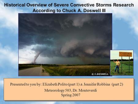 Historical Overview of Severe Convective Storms Research According to Chuck A. Doswell III Meteorology 503, Dr. Monteverdi Spring 2007 Presented to you.