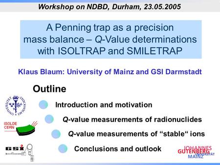 A Penning trap as a precision mass balance – Q-Value determinations with ISOLTRAP and SMILETRAP Outline Workshop on NDBD, Durham, 23.05.2005 Klaus Blaum: