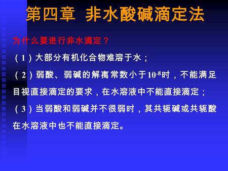 第四章 非水酸碱滴定法 为什么要进行非水滴定？ （ 1 ）大部分有机化合物难溶于水； （ 2 ）弱酸、弱碱的解离常数小于 10 -8 时，不能满足 目视直接滴定的要求，在水溶液中不能直接滴定； （ 3 ）当弱酸和弱碱并不很弱时，其共轭碱或共轭酸 在水溶液中也不能直接滴定。