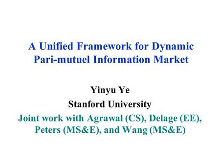 A Unified Framework for Dynamic Pari-mutuel Information Market Yinyu Ye Stanford University Joint work with Agrawal (CS), Delage (EE), Peters (MS&E), and.