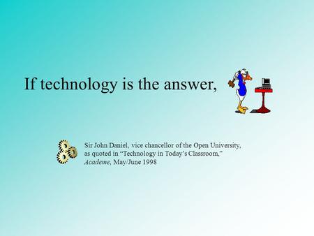 If technology is the answer, Sir John Daniel, vice chancellor of the Open University, as quoted in “Technology in Today’s Classroom,” Academe, May/June.