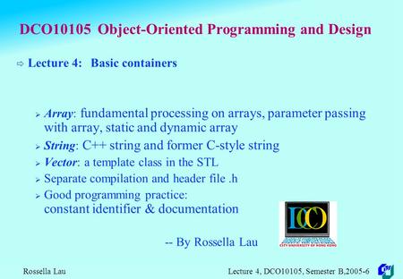 Rossella Lau Lecture 4, DCO10105, Semester B,2005-6 DCO10105 Object-Oriented Programming and Design  Lecture 4: Basic containers  Array: fundamental.