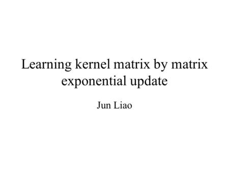 Learning kernel matrix by matrix exponential update Jun Liao.