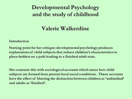 Developmental Psychology and the study of childhood Valerie Walkerdine Introduction Starting point for her critique: developmental psychology produces.