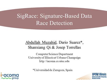 1 SigRace: Signature-Based Data Race Detection Abdullah Muzahid, Dario Suarez*, Shanxiang Qi & Josep Torrellas Computer Science Department University of.