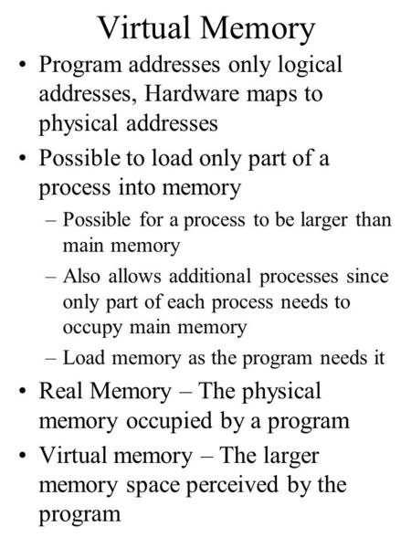 Virtual Memory Program addresses only logical addresses, Hardware maps to physical addresses Possible to load only part of a process into memory –Possible.