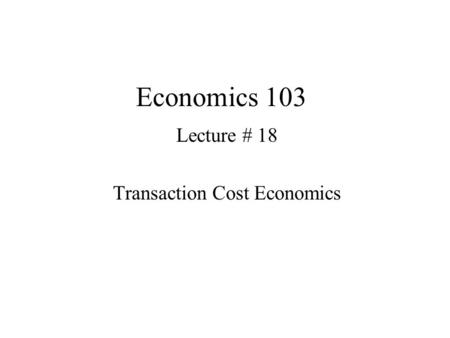 Economics 103 Lecture # 18 Transaction Cost Economics.