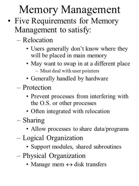 Memory Management Five Requirements for Memory Management to satisfy: –Relocation Users generally don’t know where they will be placed in main memory May.