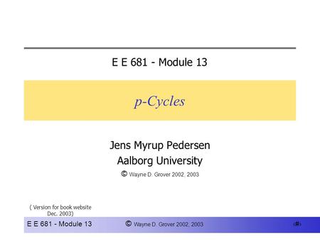 E E 681 - Module 13 © Wayne D. Grover 2002, 2003 1 p-Cycles Jens Myrup Pedersen Aalborg University © Wayne D. Grover 2002, 2003 E E 681 - Module 13 ( Version.