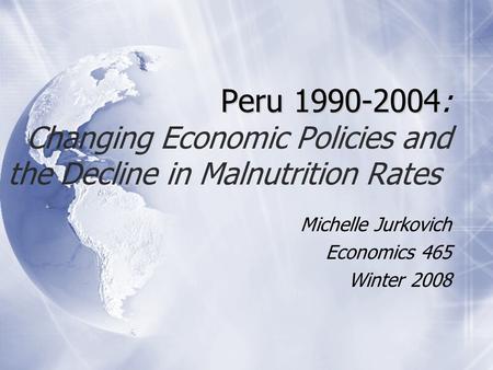 Peru 1990-2004 Peru 1990-2004 : Changing Economic Policies and the Decline in Malnutrition Rates Michelle Jurkovich Economics 465 Winter 2008 Michelle.