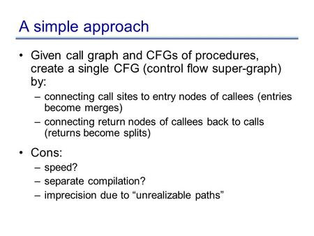 A simple approach Given call graph and CFGs of procedures, create a single CFG (control flow super-graph) by: –connecting call sites to entry nodes of.