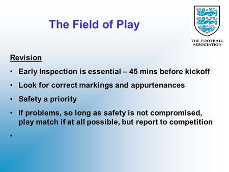 The Field of Play Revision Early Inspection is essential – 45 mins before kickoff Look for correct markings and appurtenances Safety a priority If problems,