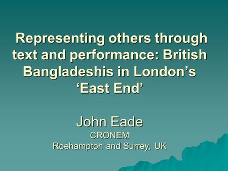 Representing others through text and performance: British Bangladeshis in London’s ‘East End’ John Eade CRONEM Roehampton and Surrey, UK Representing others.