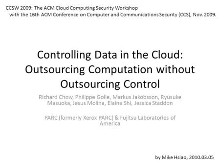 Controlling Data in the Cloud: Outsourcing Computation without Outsourcing Control Richard Chow, Philippe Golle, Markus Jakobsson, Ryusuke Masuoka, Jesus.