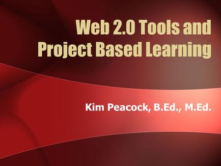 Web 2.0 Tools and Project Based Learning Kim Peacock, B.Ed., M.Ed.